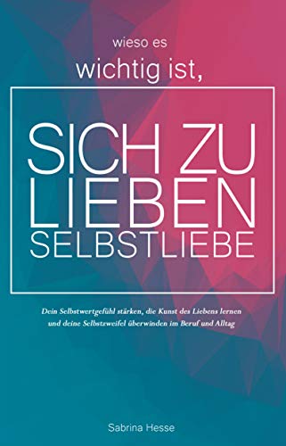 Wieso es wichtig ist, sich zu lieben - Selbstliebe: Dein Selbstwertgefühl stärken, die Kunst des Liebens lernen und deine Selbstzweifel überwinden im Beruf und Alltag