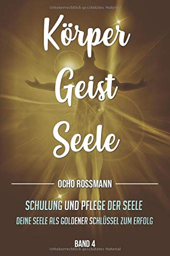 Körper Geist Seele: Schulung und Pflege der Seele. Deine Seele als goldener Schlüssel zum Erfolg und zum Glück. Band 4