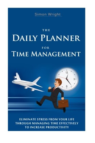 The Daily Planner For Time Management: Eliminate Stress From Your Life Through Managing Time Effectively To Increase Productivity
