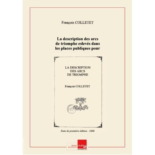 La description des arcs de triomphe eslevés dans les places publiques pour l'entrée de la reyne : avec la véritable explication en prose et en vers des figures ovales, termes et portraits de tous les roys de France qui sont dessus le pont Nostre-Dame… et l'ordre que Leurs Majestez observeront dans leur marche depuis Vincennes jusques au Louvre / (par F. Colletet) [Edition de 1660]
