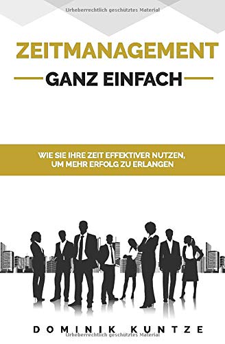 ZEITMANAGEMENT - GANZ EINFACH: WIE SIE IHRE ZEIT EFFEKTIVER NUTZEN, UM MEHR ERFOLG ZU ERLANGEN