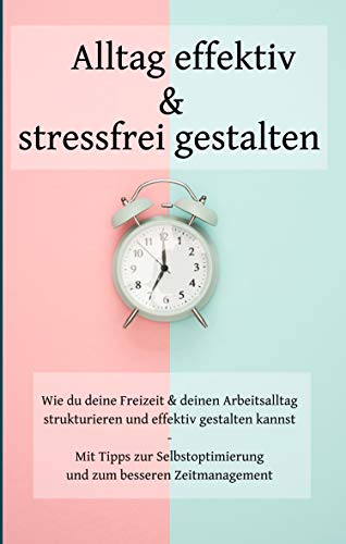 Alltag effektiv und stressfrei gestalten: Wie du deine Freizeit und deinen Arbeitsalltag strukturieren und effektiv gestalten kannst - Mit Tipps zur Selbstoptimierung und zum besseren Zeitmanagement