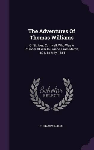 The Adventures of Thomas Williams: Of St. Ives, Cornwall, Who Was a Prisoner of War in France, from March, 1804, to May, 1814