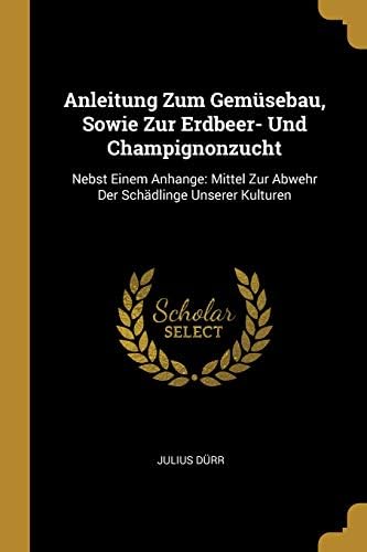 Anleitung Zum Gemusebau, Sowie Zur Erdbeer- Und Champignonzucht: Nebst Einem Anhange: Mittel Zur Abwehr Der Schadlinge Unserer Kulturen