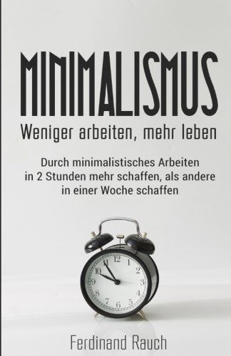 Minimalismus: Weniger arbeiten, mehr leben: Durch minimalistisches Arbeiten in 2 Stunden mehr schaffen, als andere in einer Woche schaffen. ... Zeitmanagement, Ruhe, Ordnung)