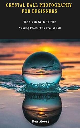 CRYSTAL BALL PHOTOGRAPHY FOR BEGINNERS: The Simple Guide To Take Amazing Photos With Crystal Ball.