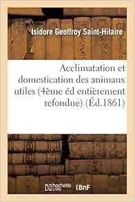 Amazon Fr Acclimatation Et Domestication Des Animaux Utiles 4eme Edition Entierement Refondue Et Considerablement Augmentee Et Contenant L Historique Des Travaux Faits Et Des Resultats Obtenus Geoffroy Saint Hilaire Isidore Livres