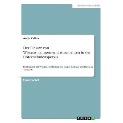 Der Einsatz von Wissensmanagementinstrumenten in der Unternehmenspraxis: Die Theorie der Wissensschaffung nach Ikujiro Nonaka und Hirotaka Takeuchi Der Einsatz von Wissensmanagementinstrumenten in der Unternehmenspraxis: Die Theorie der Wissensschaffung nach Ikujiro Nonaka und Hirotaka Takeuchi