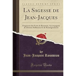 La Sagesse de Jean-Jacques: Fragments Des Écrits de Rousseau, Accompagnés de Diverses Réflexions Et de Renseignements (Classic Reprint)