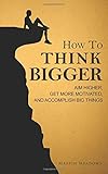 How to Think Bigger: Aim Higher, Get More Motivated, and Accomplish Big Things by