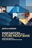 Innovation and the Future Proof Bank: A Practical Guide to Doing Different Business-as-Usual by 
