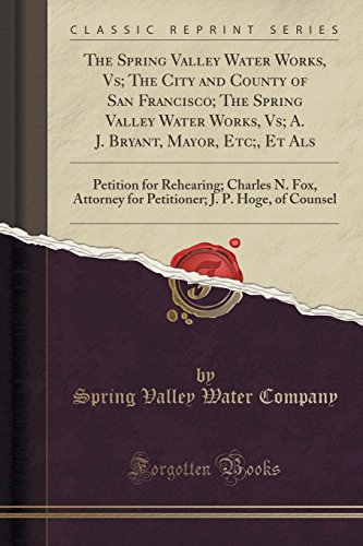 The Spring Valley Water Works, Vs; The City and County of San Francisco; The Spring Valley Water Works, Vs; A. J. Bryant, Mayor, Etc;, Et ALS: ... J. P. Hoge, of Counsel (Classic Reprint)