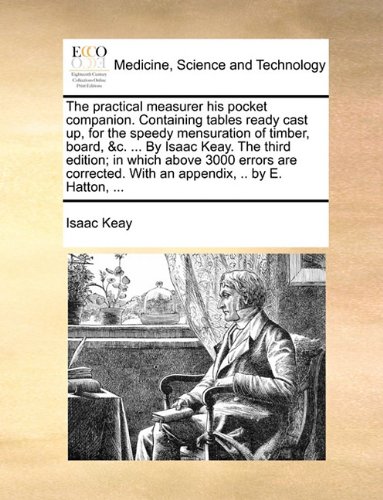 The Practical Measurer His Pocket Companion. Containing Tables Ready Cast Up, for the Speedy Mensuration of Timber, Board, &C. ... by Isaac Keay. the ... with an Appendix, .. by E. Hatton, ...