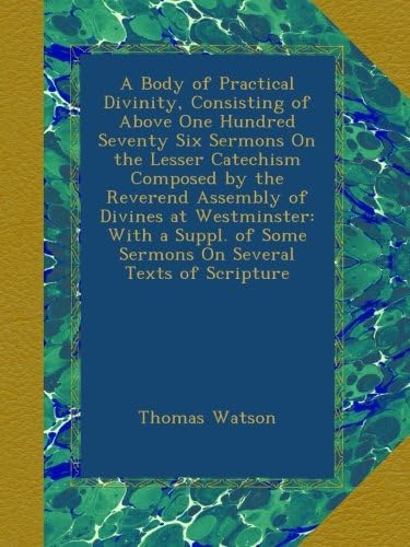 A Body of Practical Divinity, Consisting of Above One Hundred Seventy Six Sermons On the Lesser Catechism Composed by the Reverend Assembly of Divines ... of Some Sermons On Several Texts of Scripture