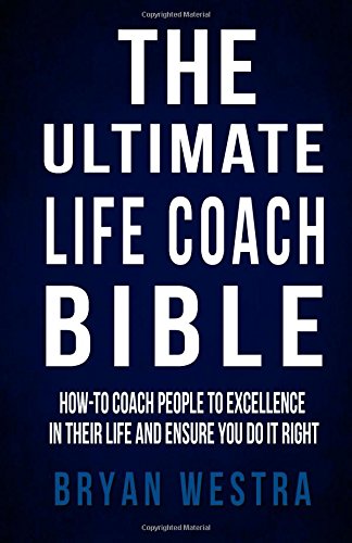 The Ultimate Life Coach Bible: How-To Coach People To Excellence In Their Life And Ensure You Do It Right