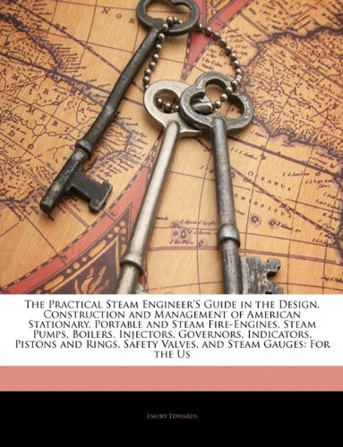 The Practical Steam Engineer's Guide in the Design, Construction and Management of American Stationary, Portable and Steam Fire-Engines, Steam Pumps, ... Safety Valves, and Steam Gauges: For the Us