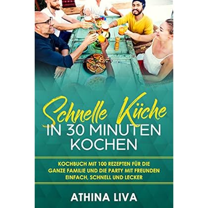 Schnelle Küche In 30 Minuten kochen: Kochbuch mit 100 Rezepten für die ganze Familie und die Party mit Freunden Einfach, schnell und lecker