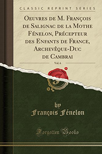 Oeuvres de M. Francois de Salignac de La Mothe Fenelon, Precepteur Des Enfants de France, Archeveque-Duc de Cambrai, Vol. 6 (Classic Reprint)