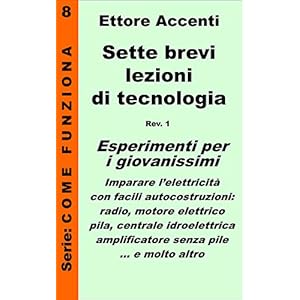 Sette brevi lezioni di tecnologia 8: Esperimenti per i giovanissimi: imparare l’elettricità con facili autocostruzioni: radio, motore elettrico, pila, ... pile (Come funziona: panoramica tecnologie) Sette brevi lezioni di tecnologia 8: Esperimenti per i giovanissimi: imparare l’elettricità con facili autocostruzioni: radio, motore elettrico, pila, ... pile (Come funziona: panoramica tecnologie)