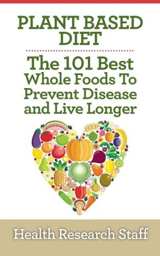 Plant Based Diet: The 101 Best Whole Foods To Prevent Disease And Live Longer
