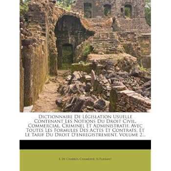 Dictionnaire de Legislation Usuelle Contenant Les Notions Du Droit Civil, Commercial, Criminel Et Administratif, Avec Toutes Les Formules Des Actes Et ... Tarif Du Droit D'Enregistrement, Volume 2... Dictionnaire de Legislation Usuelle Contenant Les Notions Du Droit Civil, Commercial, Criminel Et Administratif, Avec Toutes Les Formules Des Actes Et ... Tarif Du Droit D'Enregistrement, Volume 2...
