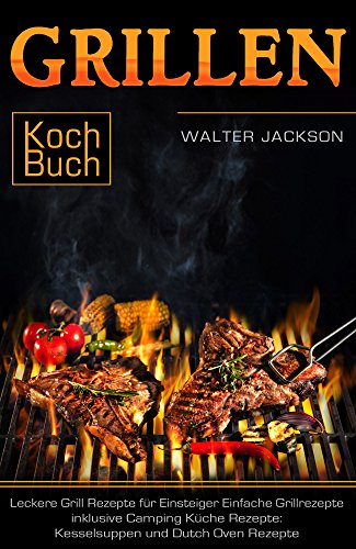 Grillen Kochbuch Leckere Grill Rezepte für Einsteiger Einfache Grillrezepte inklusive Camping Küche Rezepte: Kesselsuppen und Dutch Oven Rezepte