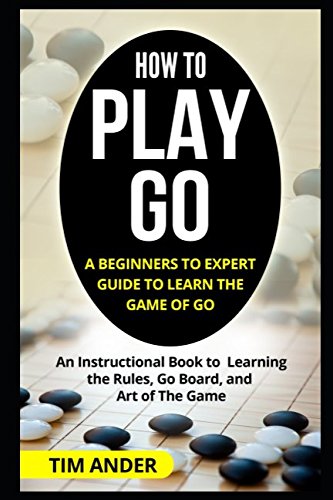 How to Play Go: A Beginners to Expert Guide to Learn The Game of Go: An Instructional Book to Learning the Rules, Go Board, and Art of The Game (Card Games for Beginners)