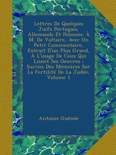 Lettres De Quelques Juifs Portugais, Allemands Et Polonais: À M. De Voltaire, Avec Un Petit Commentaire, Extrait D'un Plus Grand, À L'usage De Ceux ... Sur La Fertilité De La Judée, Volume 1