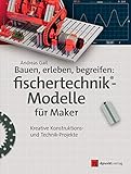  Bauen, erleben, begreifen: fischertechnik®-Modelle für Maker: Kreative Konstruktions- und Technik-Projekte