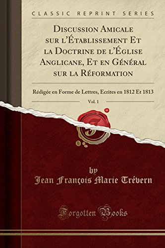 Discussion Amicale Sur L'Etablissement Et La Doctrine de L'Eglise Anglicane, Et En General Sur La Reformation, Vol. 1: Redigee En Forme de Lettres, Ecrites En 1812 Et 1813 (Classic Reprint)