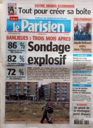 PARISIEN (LE) [No 19096] du 30/01/2006 - TOUT POUR CREER SA BOITE PRIX D'AMERIQUE - JAG DE BELLOUET ENTRE DANS L'HISTOIRE BANLIEUES - TROIS MOIS APRES - SONDAGE EXPLOSIF - 86 % CRAIGNENT UN RETOUR DES VIOLENCES - 82 % NE CROIENT PAS AUX SOLUTIONS PROPOSEES - 72 % NE FONT PAS CONFIANCE AUX POLITIQUES - CRISE AFFAIRE LEA - RENTREE SOUS HAUTE SURVEILLANCE AUX MUREAUX TVA SUR LES TRAVAUX - ACCORD EN VUE A BRUXELLES SANTE - LA COUR DE CASSATION DEFEND LES PATIENTS VICTIMES D