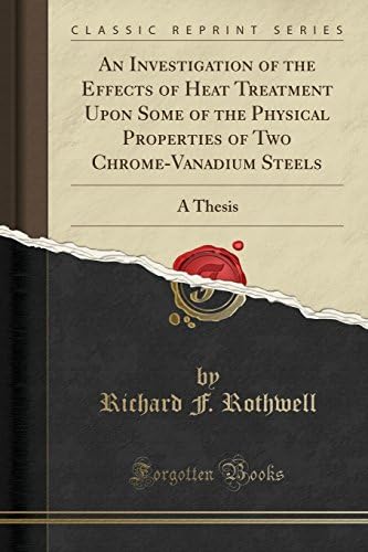 Richard F. RothwellAn Investigation of the Effects of Heat Treatment Upon Some of the Physical Properties of Two Chrome-Vanadium Steels: A Thesis (Classic Reprint)