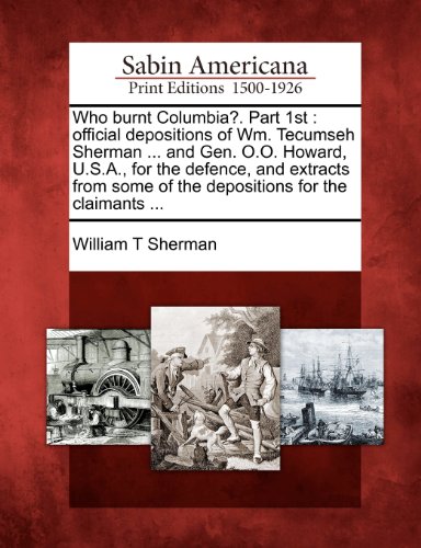 Who Burnt Columbia?. Part 1st: Official Depositions of Wm. Tecumseh Sherman ... and Gen. O.O. Howard, U.S.A., for the Defence, and Extracts from Some