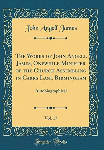 The Works of John Angell James, Onewhile Minister of the Church Assembling in Carrs Lane Birmingham, Vol. 17: Autobiographical (Classic Reprint)