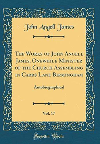 The Works of John Angell James, Onewhile Minister of the Church Assembling in Carrs Lane Birmingham, Vol. 17: Autobiographical (Classic Reprint)