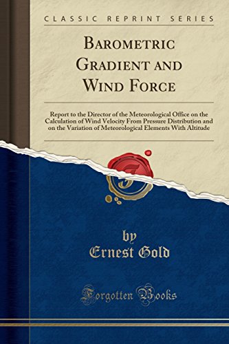 Barometric Gradient and Wind Force: Report to the Director of the Meteorological Office on the Calculation of Wind Velocity from Pressure Distribution ... Elements with Altitude (Classic Reprint)
