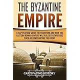 The Byzantine Empire: A Captivating Guide to Byzantium and How the Eastern Roman Empire Was Ruled by Emperors such as Constantine the Great and Justinian
