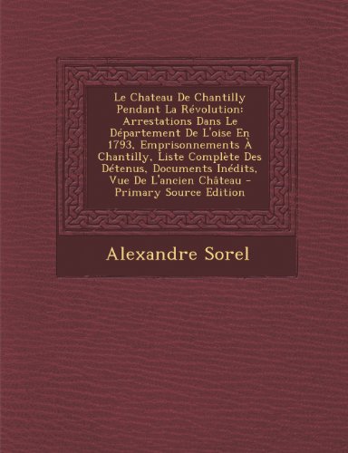 Le Chateau de Chantilly Pendant La Revolution: Arrestations Dans Le Departement de L'Oise En 1793, Emprisonnements a Chantilly, Liste Complete Des ... de L'Ancien Chateau - Primary Source Edition