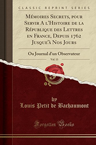 Memoires Secrets, Pour Servir A L'Histoire de La Republique Des Lettres En France, Depuis 1762 Jusque'a Nos Jours, Vol. 13: Ou Journal D'Un Observateur (Classic Reprint) Memoires Secrets, Pour Servir A L'Histoire de La Republique Des Lettres En France, Depuis 1762 Jusque'a Nos Jours, Vol. 13: Ou Journal D'Un Observateur (Classic Reprint)