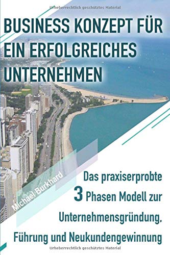BUSINESS KONZEPT FÜR EIN ERFOLGREICHES UNTERNEHMEN: Das praxiserprobte 3 Phasen Modell zur Unternehmensgründung, Führung und Neukundengewinnung