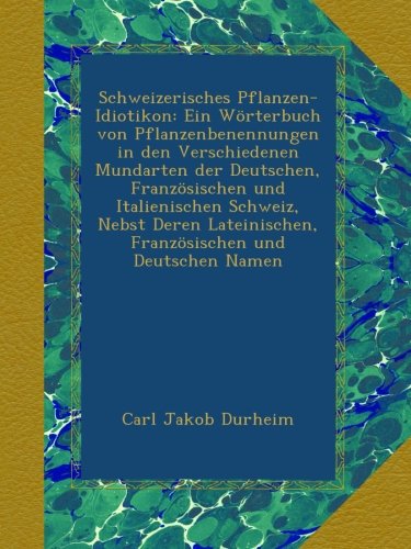 Schweizerisches Pflanzen-Idiotikon: Ein Wörterbuch von Pflanzenbenennungen in den Verschiedenen Mundarten der Deutschen, Französischen und ... Französischen und Deutschen Namen