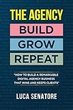 THE AGENCY: BUILD - GROW - REPEAT: How To Build a Remarkable Digital Agency Business That Wins and Keeps Clients by 