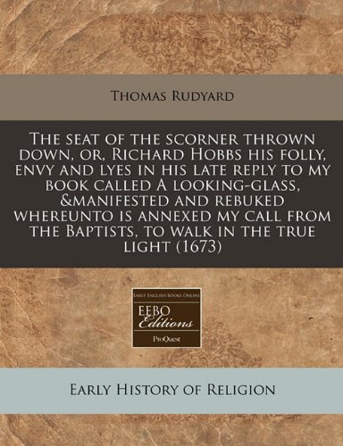 The Seat of the Scorner Thrown Down, Or, Richard Hobbs His Folly, Envy and Lyes in His Late Reply to My Book Called a Looking-Glass, &Manifested and ... Baptists, to Walk in the True Light (1673)