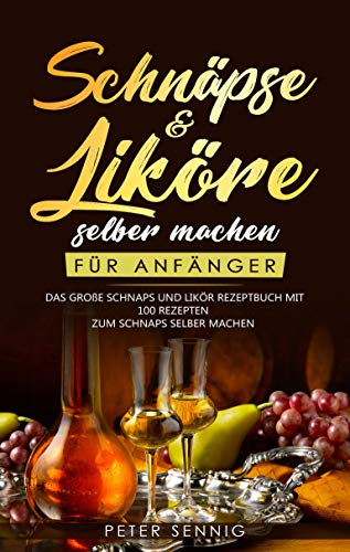Schnäpse & Liköre selber machen für Anfänger: Das große Schnaps und Likör Rezeptbuch mit 100 Rezepten zum Schnaps selber machen