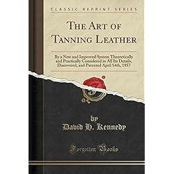The Art of Tanning Leather: By a New and Improved System Theoretically and Practically Considered in All Its Details, Discovered, and Patented April 14th, 1857 (Classic Reprint)