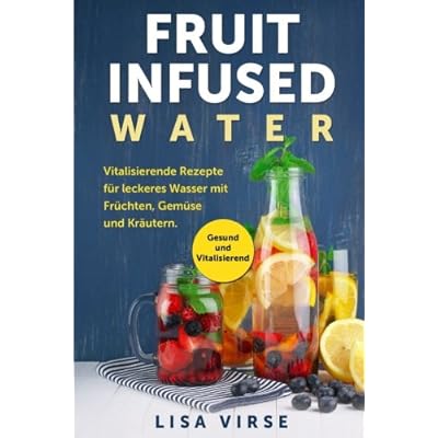 Fruit Infused Water: Vitalisierende Rezepte für leckeres Wasser mit Früchten, Gemüse und Kräutern. Gesund und Vitalisierend