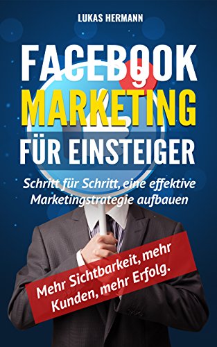 Facebook Marketing für Einsteiger: Schritt für Schritt, eine effektive Marketingstrategie aufbauen. Mehr Sichtbarkeit, mehr Kunden, mehr Erfolg