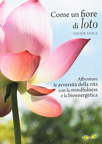 Come un fiore di loto. Affrontare le avversità della vita con la mindfulness e la bioenergetica Come un fiore di loto. Affrontare le avversità della vita con la mindfulness e la bioenergetica