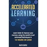 Accelerated Learning: Learn Faster &amp; Improve Your Memory Using the World’s Most Advanced Techniques in 12 Hours or Less! (Memory Improvement)