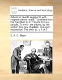 Advice to people in general, with respect to their health Translated from the Frenched of Dr Tissot's Avis au peuple, To which are added, by the ... one upon inoculation: The sixth ed, v 1 of 2 by S. A. D. Tissot (2010-08-05)